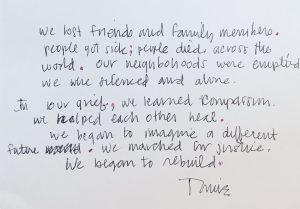 Black text on a white background reads: We lost friends and family members. People got sick; people died across the world. Our neighborhoods were emptied we were silenced and alone. In our grief, we learned compassion. we helped each other heal. we began to imagine a different future. we marched for justice. we began to rebuild. -Tomie