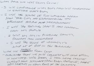 Black text on a white background reads: What have we lost from Covid: I lost confidence in my body and lost confidence in everyone else's body. I lost the sense of fun walking around New York City and experiencing the different people and neighborhoods. I lost the feeling that I had control over my health. I lost my joy in hugging family, friends, and neighbors. I lost the sense of urgency to jump out of bed in the morning. What we gained from Covid: Realizing that we must connect with each other in new ways - like zoom. I took more online classes and seminars than ever before, made new friends in other parts of the country