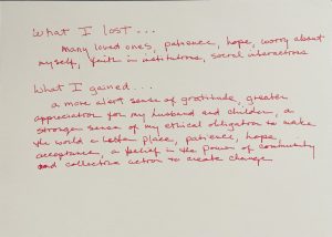Red text on a plain white background reads: What I lost... Many loved ones, patience, hope, worry about myself, faith in institutions, social interactions. What I gained.. a more alert sense of gratitude, greater appreciation for my husband and children, a stronger sense of my ethical obligation to make the world a better place, patience, hope, acceptance, a belief in the power of community and collective action to create change