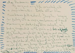 Blue lines decorate the edges of a white postcard. Green text reads: The Pandemic. My very and only life crawled into a deep hibernation. Littler other than numbness felt natural. Despite longing for falling into a cozy embrace of liquid mercury or dark + deep blue velvet, my body responded with pain and breakage. My neck, my hips, and vagina, The bottoms of my feet, my left knee and my right hand, the sides of my head and most of all my lungs. Breathing became a consideration. Through it all, I thought (I made myself think) about gratitude. Maybe I learned a little. The text ends with a drawing of a heart.