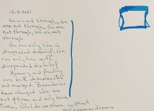 Green text on a plain white background reads: 12.4.2021. We are not through, we are not through, we are not through, we are not through. We can only live in suspended disbelief, we can only live with suspended disbelief. Memory and feeling are both disconnected and merged. Boundaries have changed. We are out of time and only have time. What do we share without our common dreams.