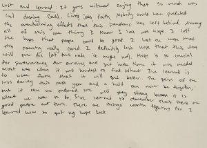 Black text on a plain white background reads: Lost and Learned: It goes without saying that so much was lost during Covid. Lives, jobs, faith. Nobody could have predicted the overwhelming effects that this pandemic has left behind. Among all of this one thing I know I lost was hope. I lost the hope that people could be good. I lose the hope that this country really cared. I definitely lost hope that this virus will ever die (at this rate it might not). Hope is so crucial for perseverance, for survival, and yet in the time it was needed most was when it was hardest to find. What I've learned is to have faith that it will get better. The pain of the loss during this past year and a half can never be forgotten, but it can be endured. We will stay strong because it is what we have to do. I've learned to remember that there are good people out there. There are things worth fighting for. I learned how to get my hope back.