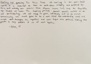 Black text against a plain white background reads: Healing and growing: In this time of healing in our post-Covid world, it is essential to lean on each other. Nobody was prepared for this, and nobody can recover alone. Mourn those lost, and be thankful for those we have. The healing process cannot prevail unless we are all participating. We all need to grow, individually and as an overall community. We must grow to be a more kind and understanding world. We must work through the negatives and never forget the positives. Healing and growth is only possible if we all work together. -Chloe, 15