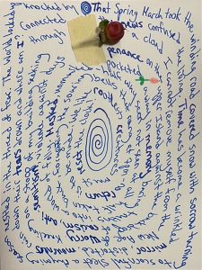 Blue text on a white postcard forms a spiral. A small red rose with a green leaf is attached to the top of the postcard with beige masking tape.The text reads That Spring March took the winding road covered snow with sorrow turning to scornful sleet a rhyming season nestled in the thread of fear. The world locked up knocked by the news confused the living. Time has become a wrinkled mirror, distorted, mourners rain down their tears drown and where am I? Connected through a cloud I cannot remove myself from the Ne Age of worry. Kneeling on a stoop of my building seeking penance on the upper Island against the backdrop of racism, anti-Semitism, violence against days pocketed away in memory baring truths into a world of folly. Masked, unmasked - halfway seen not seen at all, half taken back, forgetting the soaring bells that rang at 7 pm. No return is to be made. We like rootless creatures must reset the clock.